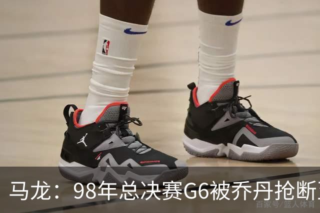 马龙：98年总决赛G6被乔丹抢断至今难忘 他总能完成球队需要的事